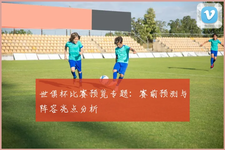 世俱杯比赛预览专题：赛前预测与阵容亮点分析