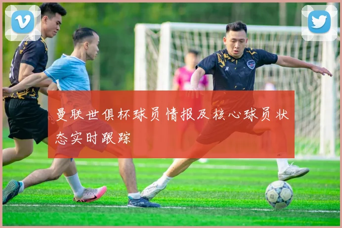 曼联世俱杯球员情报及核心球员状态实时跟踪