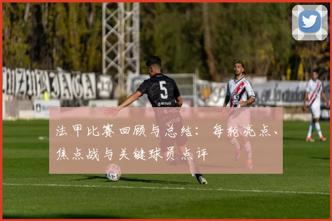 法甲比赛回顾与总结：每轮亮点、焦点战与关键球员点评