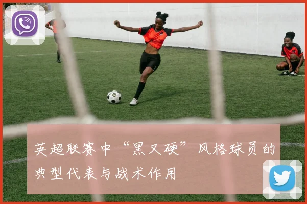 英超联赛中“黑又硬”风格球员的典型代表与战术作用