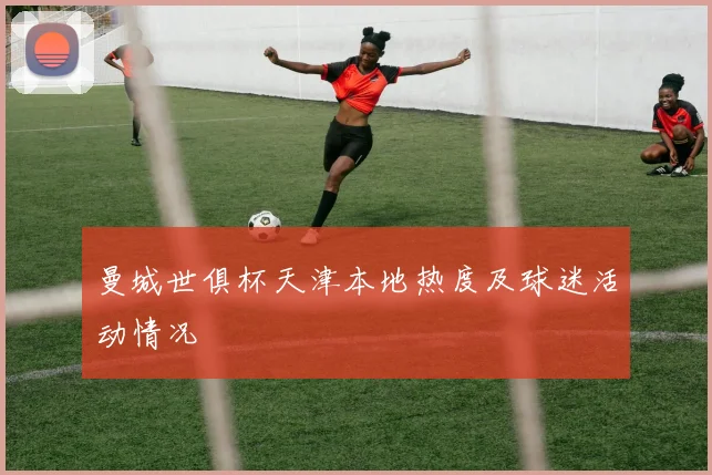 曼城世俱杯天津本地热度及球迷活动情况